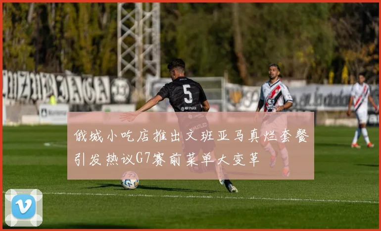俄城小吃店推出文班亚马真烂套餐引发热议G7赛前菜单大变革