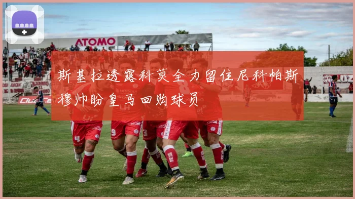 斯基拉透露科莫全力留住尼科帕斯穆帅盼皇马回购球员