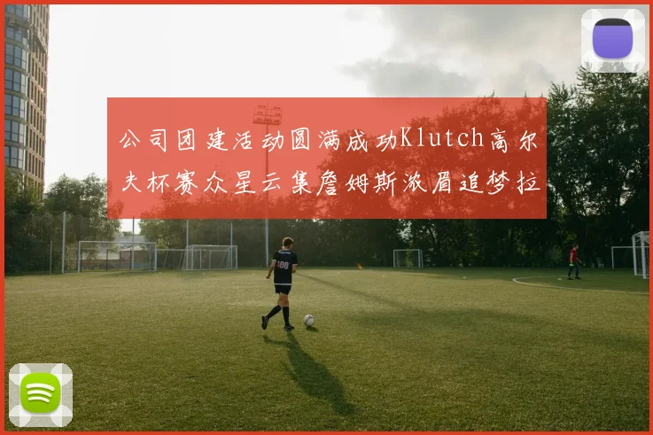 公司团建活动圆满成功Klutch高尔夫杯赛众星云集詹姆斯浓眉追梦拉文同框合影