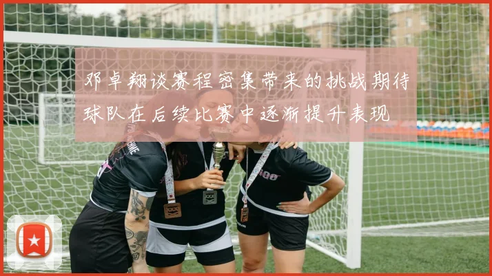 邓卓翔谈赛程密集带来的挑战期待球队在后续比赛中逐渐提升表现