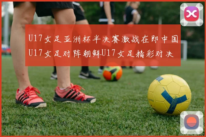 U17女足亚洲杯半决赛激战在即中国U17女足对阵朝鲜U17女足精彩对决即将开启
