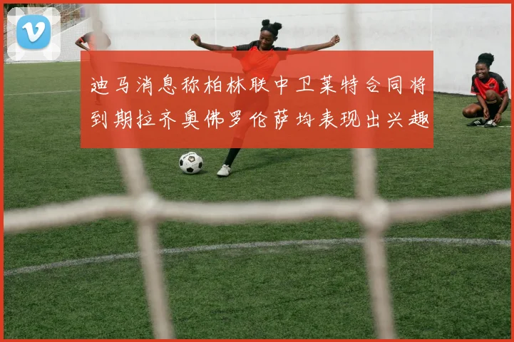 迪马消息称柏林联中卫莱特合同将到期拉齐奥佛罗伦萨均表现出兴趣