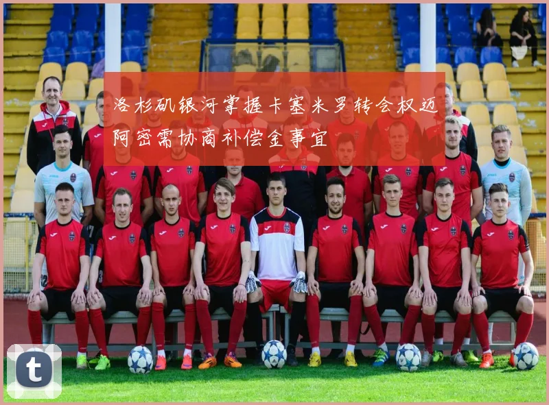 洛杉矶银河掌握卡塞米罗转会权迈阿密需协商补偿金事宜