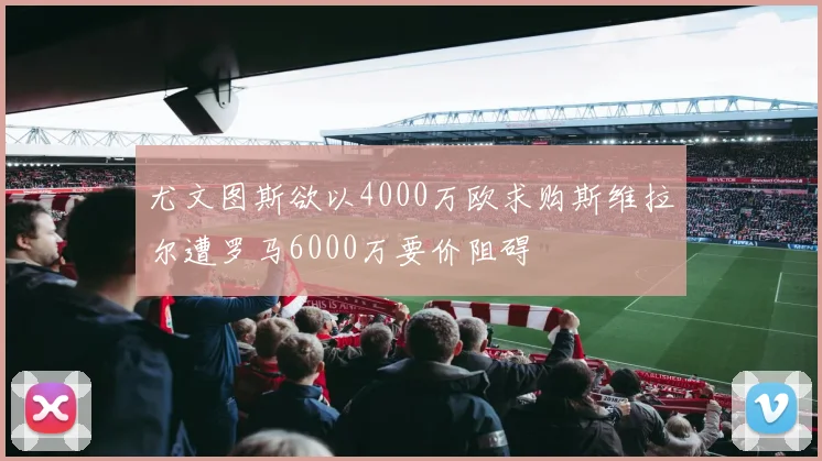 尤文图斯欲以4000万欧求购斯维拉尔遭罗马6000万要价阻碍
