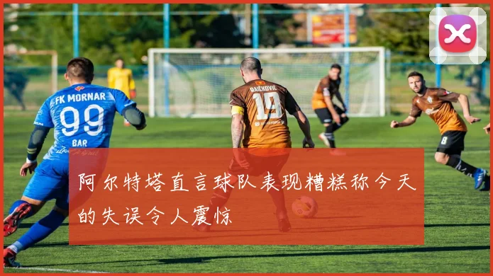 阿尔特塔直言球队表现糟糕称今天的失误令人震惊