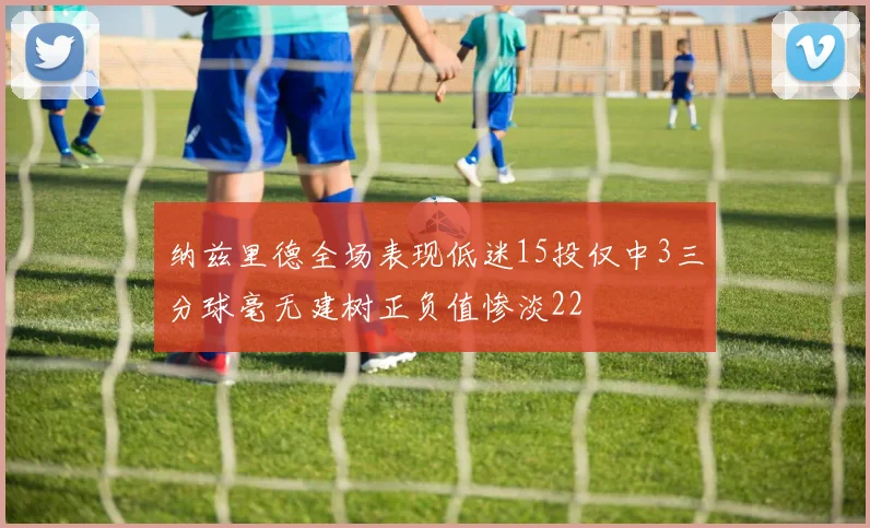 纳兹里德全场表现低迷15投仅中3三分球毫无建树正负值惨淡22
