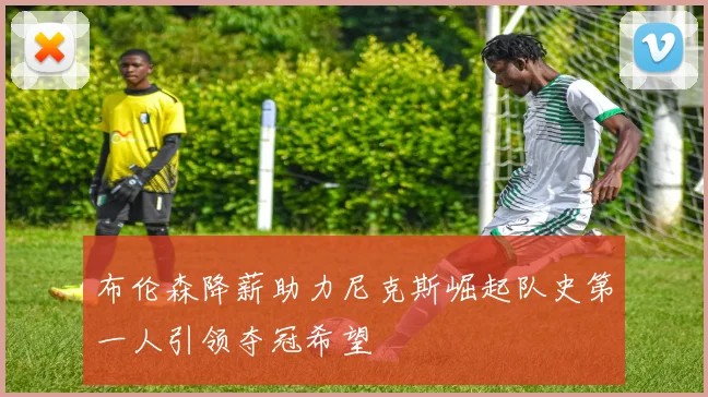布伦森降薪助力尼克斯崛起队史第一人引领夺冠希望