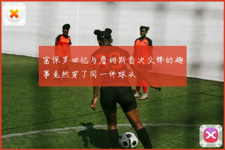 富保罗回忆与詹姆斯首次交锋的趣事竟然穿了同一件球衣