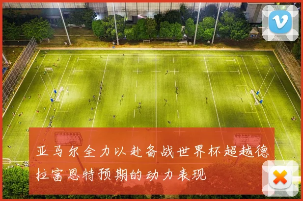 亚马尔全力以赴备战世界杯超越德拉富恩特预期的动力表现