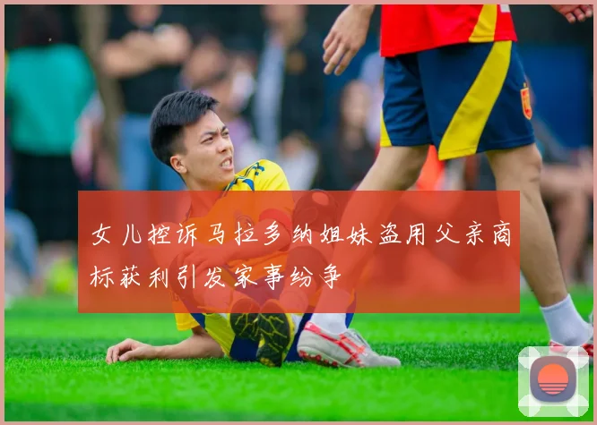 女儿控诉马拉多纳姐妹盗用父亲商标获利引发家事纷争