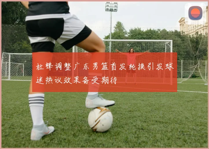 杜锋调整广东男篮首发轮换引发球迷热议效果备受期待