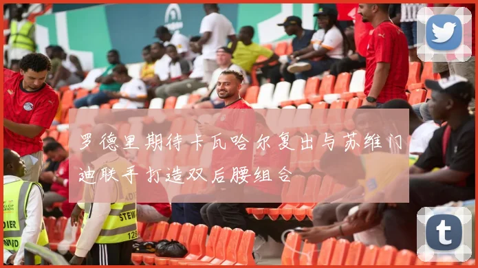 罗德里期待卡瓦哈尔复出与苏维门迪联手打造双后腰组合