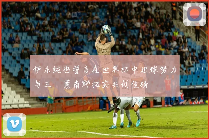 伊东纯也誓言在世界杯中进球努力与三笘薰南野拓实共创佳绩