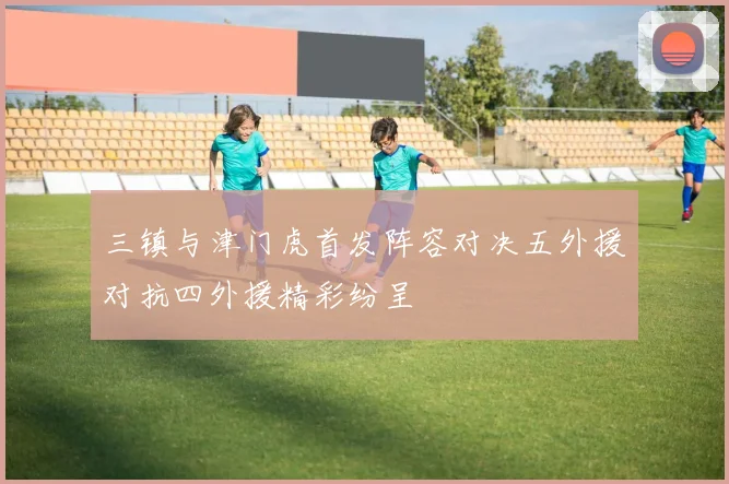 三镇与津门虎首发阵容对决五外援对抗四外援精彩纷呈