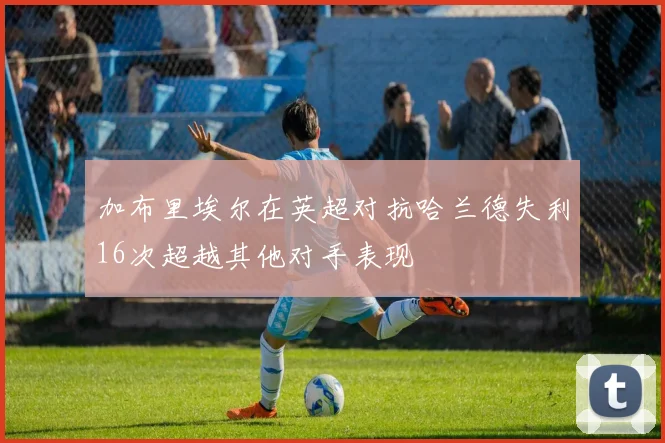 加布里埃尔在英超对抗哈兰德失利16次超越其他对手表现