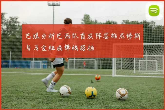 巴媒分析巴西队首发阵容维尼修斯与马金组成锋线搭档