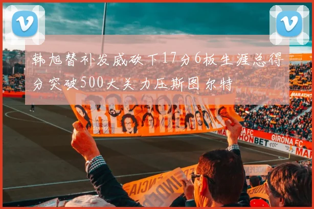 韩旭替补发威砍下17分6板生涯总得分突破500大关力压斯图尔特