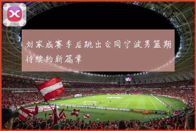 刘家成赛季后跳出合同宁波男篮期待续约新篇章