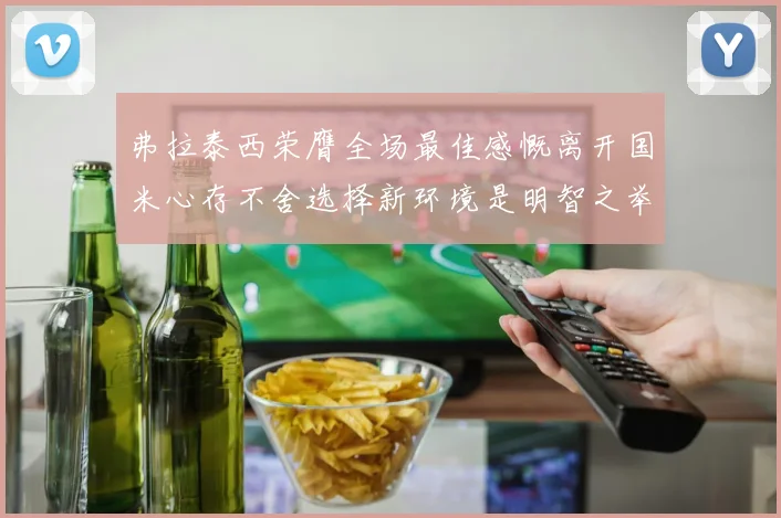 弗拉泰西荣膺全场最佳感慨离开国米心存不舍选择新环境是明智之举