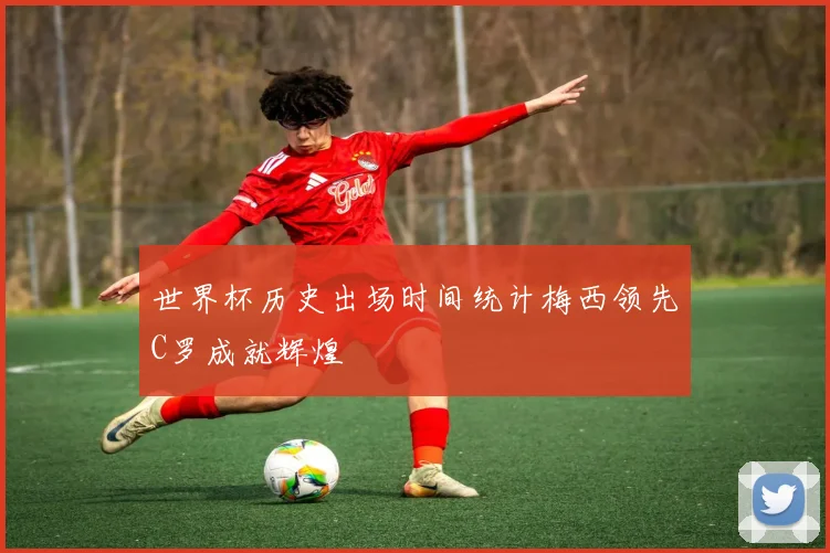 世界杯历史出场时间统计梅西领先C罗成就辉煌