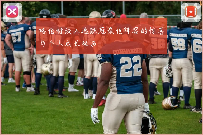 略伦特谈入选欧冠最佳阵容的惊喜与个人成长经历