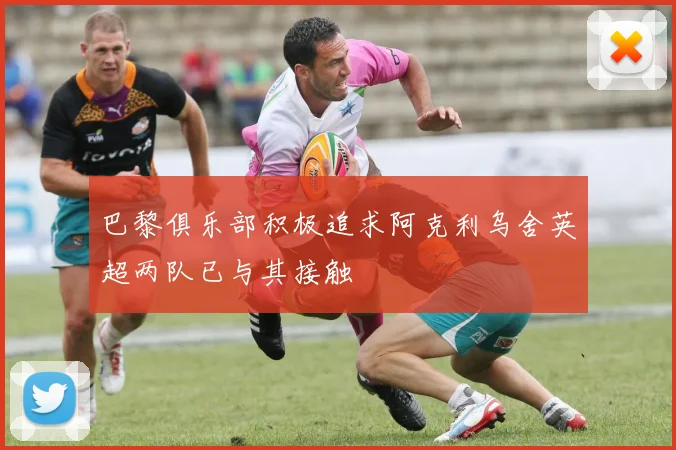 巴黎俱乐部积极追求阿克利乌舍英超两队已与其接触