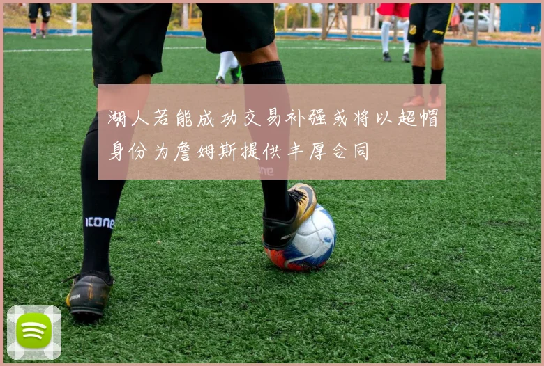 湖人若能成功交易补强或将以超帽身份为詹姆斯提供丰厚合同