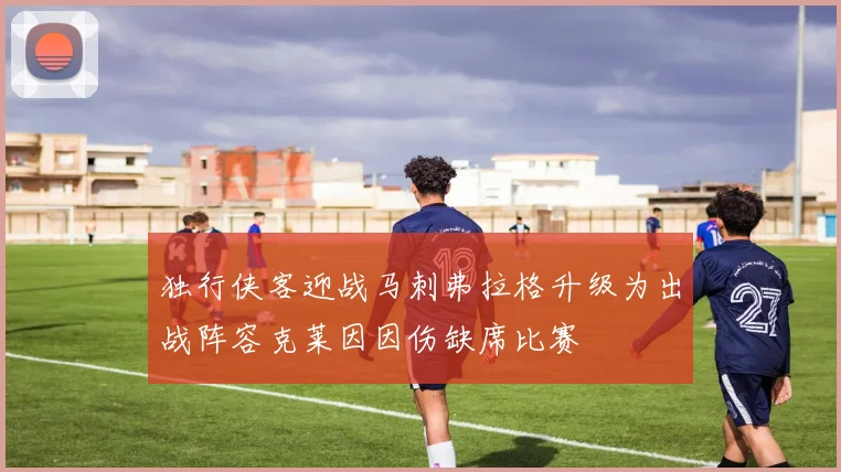 独行侠客迎战马刺弗拉格升级为出战阵容克莱因因伤缺席比赛