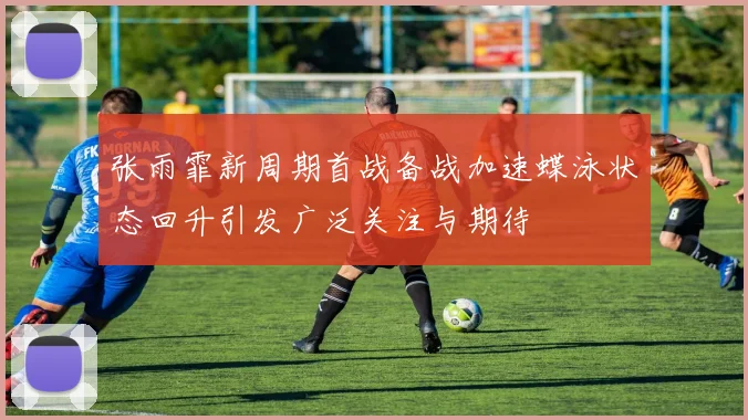 张雨霏新周期首战备战加速蝶泳状态回升引发广泛关注与期待