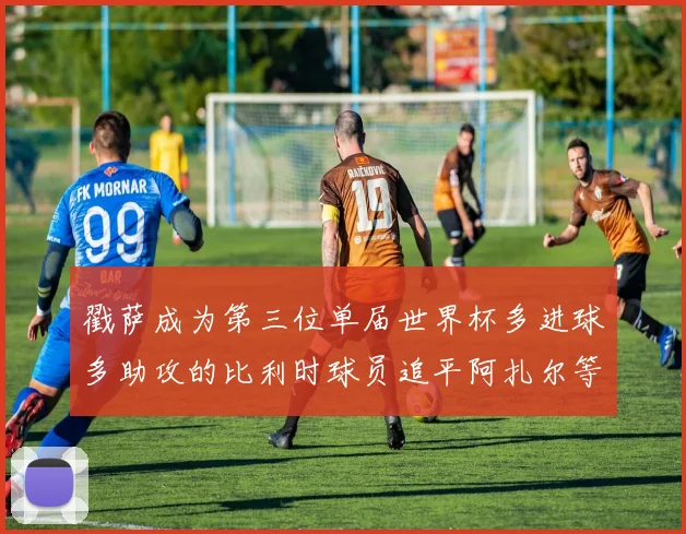 戳萨成为第三位单届世界杯多进球多助攻的比利时球员追平阿扎尔等传奇