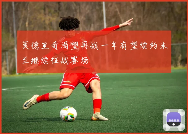 莫德里奇渴望再战一年有望续约米兰继续征战赛场