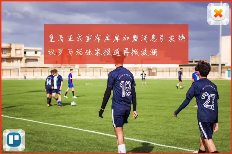 皇马正式宣布库库加盟消息引发热议罗马诺独家报道再掀波澜