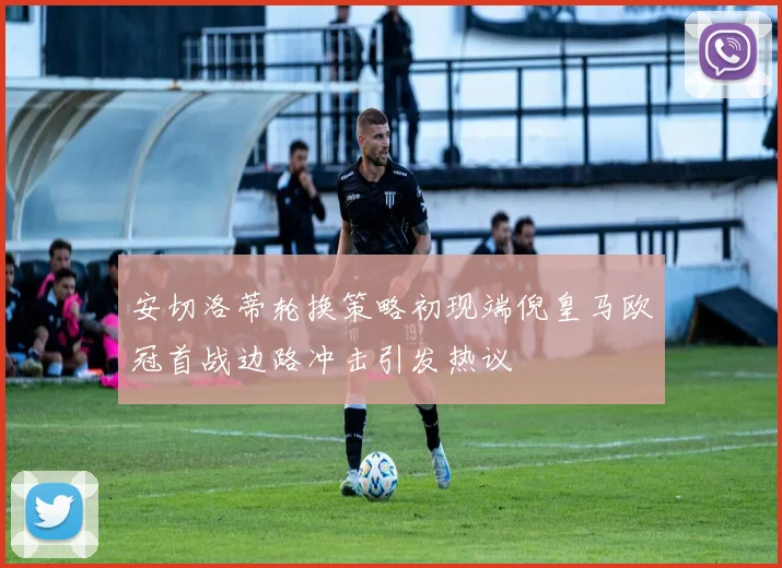 安切洛蒂轮换策略初现端倪皇马欧冠首战边路冲击引发热议
