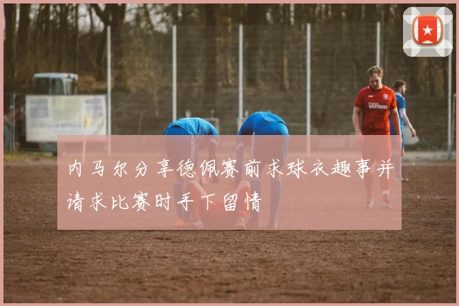 内马尔分享德佩赛前求球衣趣事并请求比赛时手下留情