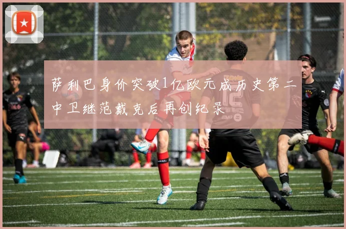萨利巴身价突破1亿欧元成历史第二中卫继范戴克后再创纪录