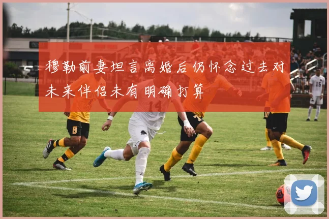 穆勒前妻坦言离婚后仍怀念过去对未来伴侣未有明确打算