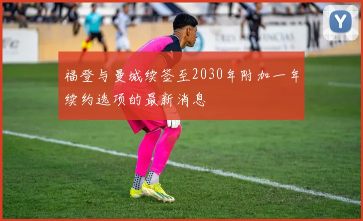 福登与曼城续签至2030年附加一年续约选项的最新消息